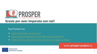 post
pandemic
empowerment
programme
Puoi trovarci su:
● https://prosper-project.eu/
● https://www.facebook.com/Workplace.SMEs.EU
● https://www.linkedin.com/company/workplace-smes/
Grazie per aver imparato con noi!
www.prosper-project.eu
 