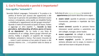 post
pandemic
empowerment
programme
Secondo Oxford Languages, l'inclusività è "la pratica o la
politica di fornire pari accesso alle opportunità e alle
risorse per le persone che potrebbero altrimenti essere
escluse o emarginate, come quelle con disabilità fisiche
o intellettuali o appartenenti ad altri gruppi minoritari".
Quando si tratta di inclusività sul posto di lavoro, Forbes
ci aggiunge un altro aspetto: "... Succede su base
giornaliera, dall'onboarding all'ultimo giorno di lavoro
di un dipendente". Da un invito a una festa di
compleanno di un collega, diversi gruppi informali per
pranzo, hobby e progetti, al supporto dei manager,
feedback, valutazioni e bonus. Può essere misurato da
... come ti senti connesso al tuo posto di lavoro e alle
persone intorno a te ... e di portare tutto te stesso al
lavoro".
1. Cos'è l'inclusività e perché è importante?
Cosa significa "inclusività"?
Sulla base di una ricerca di Coqual, la nozione di
appartenenza può essere descritta come segue:
● essere notati: quando le persone si sentono
riconosciute, premiate e rispettate dai loro
colleghi;
● essere connessi: quando le persone hanno
interazioni sociali positive e autentiche con
altri colleghi, manager, senior leader;
● essere supportati: da colleghi e leader per
portare a termine il loro lavoro;
● essere orgogliosi: quando le persone si
sentono allineate con lo scopo, la visione e i
valori del loro team e del posto di lavoro.
 