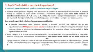 post
pandemic
empowerment
programme
Il possibile effetto positivo e negativo sulla motivazione e sul senso di appartenenza dei dipendenti di avere (o
meno) un ambiente di lavoro ibrido equilibrato è facilmente spiegabile dalla teoria della necessità di
appartenenza (Baumeister, R. F., & Leary, M. R., 1995), che descrive i bisogni di relazione come uno dei bisogni
più importanti che le persone hanno. Soddisfarlo equivale a fornire cibo e e un riparo per la sopravvivenza.
Due sono gli aspetti delle relazioni che devono essere soddisfatte:
● le persone dovrebbero avere iterazioni positive e piacevoli piuttosto che negative con gli altri
e queste interazioni NON possono essere casuali, ma piuttosto devono verificarsi come parte di relazioni stabili
e durature in cui le persone si preoccupano della salute e del benessere a lungo termine dell'altro. Il che
significa cultura inclusiva!
Il nostro concetto di sé include anche tutte quelle qualità che derivano dalla nostra appartenenza ad un gruppo:
amicizie, ruoli sociali e professionali e relazioni familiari. Una persona non è solo un "io" ma anche parte di un
"noi".
I gruppi forniscono anche una varietà di mezzi per mantenere e migliorare un senso di autostima e dignità, poiché
la nostra valutazione della qualità dei gruppi a cui apparteniamo influenza la nostra autostima collettiva (Crocker
& Luhtanen, 1990).
1. Cos'è l'inclusività e perché è importante?
Il senso di appartenenza - il più forte motivatore psicologico
 