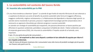 post
pandemic
empowerment
programme
C'è una chiara tendenza a diventare “green”. Le aziende di ogni livello di maturità riferiscono di aver ottenuto o
si aspettano di ottenere una serie di benefici da pratiche sostenibili sotto forma di maggiore efficienza,
maggiore conformità, migliore reclutamento e / o fidelizzazione dei dipendenti e riduzione degli sprechi. Le
aziende stanno investendo in persone, processi e miglioramenti tecnologici perché comprendono che è
necessario un approccio sfaccettato per ottenere progressi e successi sostenibili.
Le aziende con strategie di sostenibilità più trasparenti, che possono dimostrare un lavoro positivo per
affrontare le questioni ambientali, potrebbero conquistare la fedeltà dei clienti. I fattori ambientali, sociali e
di corporate governance (ESG), che misurano la sostenibilità e l'impatto sociale di un'azienda, sono
important.
E poi, c'è una spinta da parte dei consumatori ...
Secondo l’IBM, Sei acquirenti su dieci sono disposti a cambiare le loro abitudini di acquisto per ridurre il
loro impatto ambientale.
• I dati di ricerca di Amazon mostrano che i consumatori sono alla ricerca di prodotti ecologici più di quanto
non fossero solo pochi anni fa.
1. La sostenibilità nel contesto del lavoro ibrido
IV. Incentivi alla sostenibilità per le PMI
Fonte: IBM Report
 