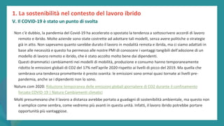 post
pandemic
empowerment
programme
Non c'è dubbio, la pandemia del Covid-19 ha accelerato o spostato la tendenza a sottoscrivere accordi di lavoro
remoto e ibrido. Molte aziende sono state costrette ad adottare tali modelli, senza avere politiche o strategie
già in atto. Non sapevamo quanto sarebbe durato il lavoro in modalità remota e ibrida, ma ci siamo adattati in
base alle necessità e questo ha permesso alle nostre PMI di conoscere i vantaggi tangibili dell'adozione di un
modello di lavoro remoto e ibrido, che è stato accolto molto bene dai dipendenti.
Questi drammatici cambiamenti nei modelli di mobilità, produzione e consumo hanno temporaneamente
ridotto le emissioni globali di CO2 del 17% nell'aprile 2020 rispetto ai livelli di picco del 2019. Ma quella che
sembrava una tendenza promettente è presto svanita: le emissioni sono ormai quasi tornate ai livelli pre-
pandemia, anche se i dipendenti non lo sono.
Nature.com 2020: Riduzione temporanea delle emissioni globali giornaliere di CO2 durante il confinamento
forzato COVID-19 | Natura Cambiamenti climatici
Molti presumevano che il lavoro a distanza avrebbe portato a guadagni di sostenibilità ambientale, ma questo non
è semplice come sembra, come vedremo più avanti in questa unità. Infatti, il lavoro ibrido potrebbe portare
opportunità più vantaggiose.
1. La sostenibilità nel contesto del lavoro ibrido
V. Il COVID-19 è stato un punto di svolta
 