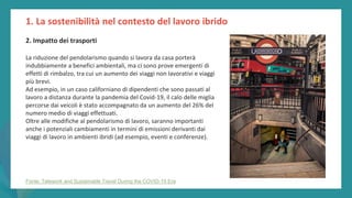 post
pandemic
empowerment
programme
2. Impatto dei trasporti
La riduzione del pendolarismo quando si lavora da casa porterà
indubbiamente a benefici ambientali, ma ci sono prove emergenti di
effetti di rimbalzo, tra cui un aumento dei viaggi non lavorativi e viaggi
più brevi.
Ad esempio, in un caso californiano di dipendenti che sono passati al
lavoro a distanza durante la pandemia del Covid-19, il calo delle miglia
percorse dai veicoli è stato accompagnato da un aumento del 26% del
numero medio di viaggi effettuati.
Oltre alle modifiche al pendolarismo di lavoro, saranno importanti
anche i potenziali cambiamenti in termini di emissioni derivanti dai
viaggi di lavoro in ambienti ibridi (ad esempio, eventi e conferenze).
1. La sostenibilità nel contesto del lavoro ibrido
Fonte: Telework and Sustainable Travel During the COVID-19 Era
 