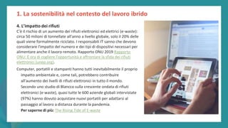 post
pandemic
empowerment
programme
4. L’impatto dei rifiuti
C'è il rischio di un aumento dei rifiuti elettronici ed elettrici (e-waste):
circa 50 milioni di tonnellate all'anno a livello globale, solo il 20% delle
quali viene formalmente riciclato. I responsabili IT sanno che devono
considerare l'impatto del numero e dei tipi di dispositivi necessari per
alimentare anche il lavoro remoto. Rapporto ONU 2019 Rapporto
ONU: È ora di cogliere l'opportunità e affrontare la sfida dei rifiuti
elettronici (unep.org).
Computer, portatili e stampanti hanno tutti inevitabilmente il proprio
impatto ambientale e, come tali, potrebbero contribuire
all'aumento dei livelli di rifiuti elettronici in tutto il mondo.
Secondo uno studio di Blancco sulla crescente ondata di rifiuti
elettronici (e-waste), quasi tutte le 600 aziende globali intervistate
(97%) hanno dovuto acquistare nuovi portatili per adattarsi al
passaggio al lavoro a distanza durante la pandemia.
Per saperne di più: The Rising Tide of E-waste
1. La sostenibilità nel contesto del lavoro ibrido
 