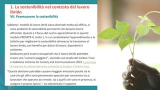 post
pandemic
empowerment
programme
Sebbene i modelli di lavoro ibridi siano diventati molto più diffusi, ci
sono problemi di sostenibilità persistenti che devono essere
affrontati. Questo è il focus del nostro apprendimento in questo
modulo PROSPER 4, Unità 1, in cui condividiamo l'apprendimento e le
tattiche per migliorare la sostenibilità attraverso la transizione al
lavoro ibrido, con benefici per datori di lavoro, dipendenti e
ambiente.
Dobbiamo però essere consapevoli che il lavoro ibrido potrebbe
creare uno "scenario peggiore”, secondo uno studio del Carbon Trust
e Vodafone Institute for Society and Communications 2021 Il potenziale
di risparmio di carbonio del lavoro a domicilio in Europa | Il Carbon Trust.
“Questa divisione potrebbe causare maggiori emissioni poiché sia le
case che gli uffici sono pienamente operativi per consentire sia ai
lavoratori che operano da remote, sia a quelli che sono in presenza, di
svolgere il proprio lavoro ", ha sottolineato il rapporto.
1. La sostenibilità nel contesto del lavoro
ibrido
VII. Promuovere la sostenibilità
 