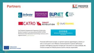 post
pandemic
empowerment
programme
Partners
Finanziato dall'Unione europea. Le opinioni espresse appartengono, tuttavia, al
solo o ai soli autori e non riflettono necessariamente le opinioni dell'Unione
europea o dell’Agenzia esecutiva europea per l’istruzione e la cultura (EACEA). Né
l'Unione europea né l'EACEA possono esserne ritenute responsabili.
Post Pandemic Empowerment Programme © 2023 di Die
Berater/ European E-Learning Institute/ BUPNET/ CATRO/
Momentum/ Smart Revolution/ Eurotraining è concesso con la
seguente licenza CC BY-NC-SA 4.0
 