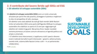 post
pandemic
empowerment
programme
Gli obiettivi di sviluppo sostenibile (SDG) sono un invito universale
all'azione per porre fine alla povertà, proteggere il pianeta e migliorare
la vita e le prospettive di tutti, ovunque.
Gli obiettivi sono stati adottati da tutti gli Stati membri delle Nazioni
Unite nel settembre 2015 come parte dell'Agenda 2030 per lo sviluppo
sostenibile che stabilisce un piano di 15 anni per raggiungere gli
obiettivi ed i relativi traguardi. Mai prima d'ora i leader mondiali
avevano promesso un'azione comune attraverso un'agenda politica così
ampia e universale.
I 17 obiettivi sono interconnessi, si applicano a tutti i paesi e devono
essere realizzati da tutte le parti interessate – governi, settore privato,
società civile, sistema delle Nazioni Unite e altri – in un partenariato
collaborativo.
Fonte: UN SDG
2. Il contributo del lavoro ibrido agli SDGs ed ESG
I. Gli obiettivi di sviluppo sostenibile (SDG)
 