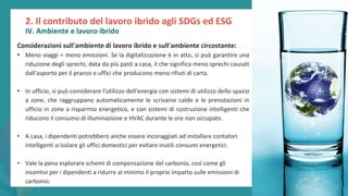 post
pandemic
empowerment
programme
2. Il contributo del lavoro ibrido agli SDGs ed ESG
IV. Ambiente e lavoro ibrido
Considerazioni sull'ambiente di lavoro ibrido e sull'ambiente circostante:
• Meno viaggi = meno emissioni. Se la digitalizzazione è in atto, si può garantire una
riduzione degli sprechi, data da più pasti a casa, il che significa meno sprechi causati
dall’asporto per il pranzo e uffici che producono meno rifiuti di carta.
• In ufficio, si può considerare l'utilizzo dell'energia con sistemi di utilizzo dello spazio
a zone, che raggruppano automaticamente le scrivanie calde e le prenotazioni in
ufficio in zone a risparmio energetico, e con sistemi di costruzione intelligenti che
riducono il consumo di illuminazione e HVAC durante le ore non occupate.
• A casa, i dipendenti potrebbero anche essere incoraggiati ad installare contatori
intelligenti o isolare gli uffici domestici per evitare inutili consumi energetici.
• Vale la pena esplorare schemi di compensazione del carbonio, così come gli
incentivi per i dipendenti a ridurre al minimo il proprio impatto sulle emissioni di
carbonio.
 