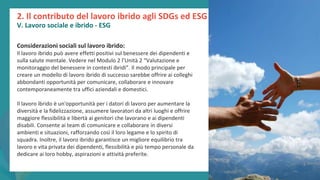 post
pandemic
empowerment
programme
2. Il contributo del lavoro ibrido agli SDGs ed ESG
V. Lavoro sociale e ibrido - ESG
Considerazioni sociali sul lavoro ibrido:
Il lavoro ibrido può avere effetti positivi sul benessere dei dipendenti e
sulla salute mentale. Vedere nel Modulo 2 l’Unità 2 “Valutazione e
monitoraggio del benessere in contesti ibridi”. Il modo principale per
creare un modello di lavoro ibrido di successo sarebbe offrire ai colleghi
abbondanti opportunità per comunicare, collaborare e innovare
contemporaneamente tra uffici aziendali e domestici.
Il lavoro ibrido è un'opportunità per i datori di lavoro per aumentare la
diversità e la fidelizzazione, assumere lavoratori da altri luoghi e offrire
maggiore flessibilità e libertà ai genitori che lavorano e ai dipendenti
disabili. Consente ai team di comunicare e collaborare in diversi
ambienti e situazioni, rafforzando così il loro legame e lo spirito di
squadra. Inoltre, il lavoro ibrido garantisce un migliore equilibrio tra
lavoro e vita privata dei dipendenti, flessibilità e più tempo personale da
dedicare ai loro hobby, aspirazioni e attività preferite.
 