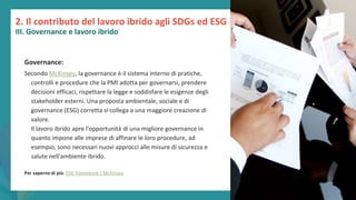 post
pandemic
empowerment
programme
2. Il contributo del lavoro ibrido agli SDGs ed ESG
III. Governance e lavoro ibrido
Governance:
Secondo McKinsey, la governance è il sistema interno di pratiche,
controlli e procedure che la PMI adotta per governarsi, prendere
decisioni efficaci, rispettare la legge e soddisfare le esigenze degli
stakeholder esterni. Una proposta ambientale, sociale e di
governance (ESG) corretta si collega a una maggiore creazione di
valore.
Il lavoro ibrido apre l'opportunità di una migliore governance in
quanto impone alle imprese di affinare le loro procedure, ad
esempio, sono necessari nuovi approcci alle misure di sicurezza e
salute nell'ambiente ibrido.
Per saperne di più: ESG framework | McKinsey
 