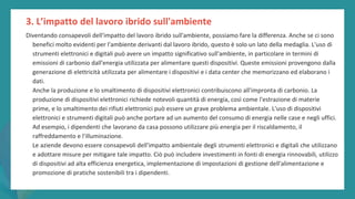 post
pandemic
empowerment
programme
Diventando consapevoli dell'impatto del lavoro ibrido sull'ambiente, possiamo fare la differenza. Anche se ci sono
benefici molto evidenti per l'ambiente derivanti dal lavoro ibrido, questo è solo un lato della medaglia. L'uso di
strumenti elettronici e digitali può avere un impatto significativo sull'ambiente, in particolare in termini di
emissioni di carbonio dall'energia utilizzata per alimentare questi dispositivi. Queste emissioni provengono dalla
generazione di elettricità utilizzata per alimentare i dispositivi e i data center che memorizzano ed elaborano i
dati.
Anche la produzione e lo smaltimento di dispositivi elettronici contribuiscono all'impronta di carbonio. La
produzione di dispositivi elettronici richiede notevoli quantità di energia, così come l'estrazione di materie
prime, e lo smaltimento dei rifiuti elettronici può essere un grave problema ambientale. L'uso di dispositivi
elettronici e strumenti digitali può anche portare ad un aumento del consumo di energia nelle case e negli uffici.
Ad esempio, i dipendenti che lavorano da casa possono utilizzare più energia per il riscaldamento, il
raffreddamento e l'illuminazione.
Le aziende devono essere consapevoli dell'impatto ambientale degli strumenti elettronici e digitali che utilizzano
e adottare misure per mitigare tale impatto. Ciò può includere investimenti in fonti di energia rinnovabili, utilizzo
di dispositivi ad alta efficienza energetica, implementazione di impostazioni di gestione dell'alimentazione e
promozione di pratiche sostenibili tra i dipendenti.
3. L’impatto del lavoro ibrido sull'ambiente
 