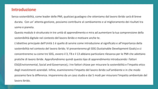 post
pandemic
empowerment
programme
Introduzione
Senza sostenibilità, come leader delle PMI, qualsiasi guadagno che otteniamo dal lavoro ibrido sarà di breve
durata. Con un’ attenta gestione, possiamo contribuire al cambiamento e al miglioramento dei risultati tra
uomo e pianeta.
Questo modulo è strutturato in tre unità di apprendimento e mira ad aumentare la tua comprensione della
sostenibilità digitale nel contesto del lavoro ibrido e motivare anche te.
L'obiettivo principale dell'Unità 1 è quello di servire come introduzione al significato e all'importanza della
sostenibilità nel contesto del lavoro ibrido. Vi presenteremo gli SDG (Sustainable Development Goals) e ci
concentreremo su come tre SDG, ovvero il 3, l’8 e il 13 abbiano particolare rilevanza per le PMI che adottano
pratiche di lavoro ibride. Approfondiremo quindi questo tipo di apprendimento introducendo i fattori
ESG(Environmental, Social and Governance), i tre fattori chiave per misurare la sostenibilità e l'impatto etico
degli investimenti aziendali. Infine, esamineremo l'impatto del lavoro ibrido sull'ambiente e in che modo
possiamo fare la differenza. Impareremo da un caso studio e dai 5 modi per misurare l'impatto ambientale del
lavoro ibrido.
 