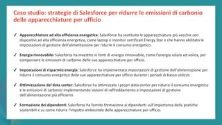 post
pandemic
empowerment
programme
✔ Apparecchiature ad alta efficienza energetica: Salesforce ha sostituito le apparecchiature più vecchie con
dispositivi ad alta efficienza energetica, come laptop e monitor certificati Energy Star e che hanno abilitato le
impostazioni di gestione dell'alimentazione per ridurre il consumo energetico.
✔ Energia rinnovabile: Salesforce ha investito in fonti di energia rinnovabile, come l'energia solare ed eolica, per
compensare le emissioni di carbonio delle sue apparecchiature per ufficio.
✔ Impostazioni di risparmio energia: Salesforce ha implementato impostazioni di gestione dell'alimentazione per
ridurre il consumo energetico delle sue apparecchiature per ufficio durante i periodi di basso utilizzo.
✔ Ottimizzazione del data center: Salesforce ha ottimizzato i propri data center per ridurre il consumo energetico
e le emissioni di carbonio implementando sistemi di raffreddamento e impostazioni di gestione
dell'alimentazione più efficienti.
✔ Formazione dei dipendenti: Salesforce ha fornito formazione ai dipendenti sull'importanza delle pratiche
sostenibili e su come ridurre l'impatto ambientale delle apparecchiature per ufficio.
Caso studio: strategie di Salesforce per ridurre le emissioni di carbonio
delle apparecchiature per ufficio
 