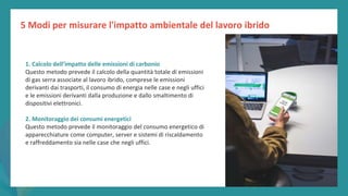 post
pandemic
empowerment
programme
1. Calcolo dell’impatto delle emissioni di carbonio
Questo metodo prevede il calcolo della quantità totale di emissioni
di gas serra associate al lavoro ibrido, comprese le emissioni
derivanti dai trasporti, il consumo di energia nelle case e negli uffici
e le emissioni derivanti dalla produzione e dallo smaltimento di
dispositivi elettronici.
2. Monitoraggio dei consumi energetici
Questo metodo prevede il monitoraggio del consumo energetico di
apparecchiature come computer, server e sistemi di riscaldamento
e raffreddamento sia nelle case che negli uffici.
5 Modi per misurare l'impatto ambientale del lavoro ibrido
 