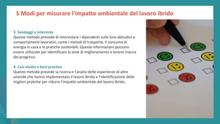 post
pandemic
empowerment
programme
3. Sondaggi e interviste
Questo metodo prevede di intervistare i dipendenti sulle loro abitudini e
comportamenti lavorativi, come i metodi di trasporto, il consumo di
energia in casa e le pratiche sostenibili. Queste informazioni possono
essere utilizzate per identificare le aree di miglioramento e tenere traccia
dei progressi.
4. Casi studio e best practice
Questo metodo prevede la ricerca e l'analisi delle esperienze di altre
aziende che hanno implementato il lavoro ibrido e l'identificazione delle
migliori pratiche per ridurre l'impatto ambientale del lavoro ibrido.
5 Modi per misurare l'impatto ambientale del lavoro ibrido
 