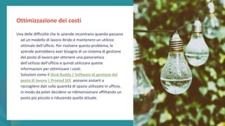 post
pandemic
empowerment
programme
Una delle difficoltà che le aziende incontrano quando passano
ad un modello di lavoro ibrido è mantenere un utilizzo
ottimale dell'ufficio. Per risolvere questo problema, le
aziende potrebbero aver bisogno di un sistema di gestione
del posto di lavoro per ottenere una panoramica
dell'utilizzo dell'ufficio e quindi utilizzare queste
informazioni per ottimizzare i costi.
Soluzioni come il Desk Buddy | Software di gestione del
posto di lavoro | Proxiad SEE possono aiutarti a
raccogliere dati sulla quantità di spazio utilizzato in ufficio,
in modo da poter decidere se ridimensionare affittando un
posto più piccolo o riducendo quello attuale.
Ottimizzazione dei costi
 