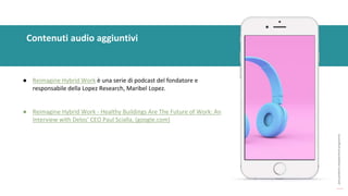 post
pandemic
empowerment
programme
Contenuti audio aggiuntivi
● Reimagine Hybrid Work è una serie di podcast del fondatore e
responsabile della Lopez Research, Maribel Lopez.
● Reimagine Hybrid Work - Healthy Buildings Are The Future of Work: An
Interview with Delos' CEO Paul Scialla, (google.com)
 