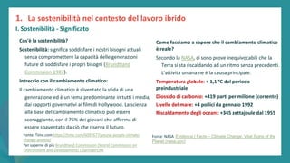 post
pandemic
empowerment
programme
Cos'è la sostenibilità?
Sostenibilità: significa soddisfare i nostri bisogni attuali
senza compromettere la capacità delle generazioni
future di soddisfare i propri bisogni (Brundtland
Commission 1987).
Intreccio con il cambiamento climatico:
Il cambiamento climatico è diventato la sfida di una
generazione ed è un tema predominante in tutti i media,
dai rapporti governativi ai film di Hollywood. La scienza
alla base del cambiamento climatico può essere
scoraggiante, con il 75% dei giovani che afferma di
essere spaventato da ciò che riserva il futuro.
1. La sostenibilità nel contesto del lavoro ibrido
I. Sostenibilità - Significato
Fonte: Time.com https://time.com/6097677/young-people-climate-
change-anxiety/
Per saperne di più Brundtland Commission (World Commission on
Environment and Development) | SpringerLink
Come facciamo a sapere che il cambiamento climatico
è reale?
Secondo la NASA, ci sono prove inequivocabili che la
Terra si sta riscaldando ad un ritmo senza precedenti.
L'attività umana ne è la causa principale.
Temperatura globale: + 1,1 °C dal periodo
preindustriale
Diossido di carbonio: +419 parti per milione (corrente)
Livello del mare: +4 pollici da gennaio 1992
Riscaldamento degli oceani: +345 zettajoule dal 1955
Fonte: NASA Evidence | Facts – Climate Change: Vital Signs of the
Planet (nasa.gov)
 