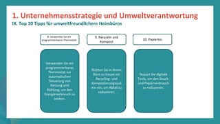Programm
zur
Befähigung
nach
der
Pandemie
Verwenden Sie ein
programmierbares
Thermostat zur
automatischen
Steuerung von
Heizung und
Kühlung, um den
Energieverbrauch zu
senken.
Richten Sie in Ihrem
Büro zu Hause ein
Recycling- und
Kompostierungssyst
em ein, um Abfall zu
reduzieren.
Nutzen Sie digitale
Tools, um den Druck-
und Papierverbrauch
zu reduzieren.
8. Verwenden Sie ein
programmierbaren Thermostat 10. Papierlos
9. Recyceln und
Kompost
1. Unternehmensstrategie und Umweltverantwortung
IX. Top 10 Tipps für umweltfreundlichere Heimbüros
 