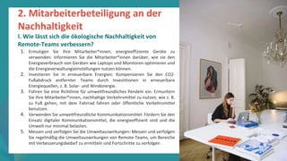 Programm
zur
Befähigung
nach
der
Pandemie
2. Mitarbeiterbeteiligung an der
Nachhaltigkeit
I. Wie lässt sich die ökologische Nachhaltigkeit von
Remote-Teams verbessern?
1. Ermutigen Sie Ihre Mitarbeiter*innen, energieeffiziente Geräte zu
verwenden: Informieren Sie die Mitarbeiter*innen darüber, wie sie den
Energieverbrauch von Geräten wie Laptops und Monitoren optimieren und
die Energieverwaltungseinstellungen nutzen können.
2. Investieren Sie in erneuerbare Energien: Kompensieren Sie den CO2-
Fußabdruck entfernter Teams durch Investitionen in erneuerbare
Energiequellen, z. B. Solar- und Windenergie.
3. Führen Sie eine Richtlinie für umweltfreundliches Pendeln ein: Ermuntern
Sie Ihre Mitarbeiter*innen, nachhaltige Verkehrsmittel zu nutzen, wie z. B.
zu Fuß gehen, mit dem Fahrrad fahren oder öffentliche Verkehrsmittel
benutzen.
4. Verwenden Sie umweltfreundliche Kommunikationsmittel: Fördern Sie den
Einsatz digitaler Kommunikationsmittel, die energieeffizient sind und die
Umwelt nur minimal belasten.
5. Messen und verfolgen Sie die Umweltauswirkungen: Messen und verfolgen
Sie regelmäßig die Umweltauswirkungen von Remote-Teams, um Bereiche
mit Verbesserungsbedarf zu ermitteln und Fortschritte zu verfolgen.
 