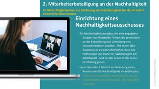 Programm
zur
Befähigung
nach
der
Pandemie
Ein Nachhaltigkeitsausschuss ist eine engagierte
Gruppe von Mitarbeiter*innen, die gemeinsam
an der Entwicklung und Umsetzung von
Umweltinitiativen arbeiten. Mit einem Öko-
Ausschuss ist es wahrscheinlicher, dass Ihre
Hoffnungen und Pläne für Nachhaltigkeit am
Arbeitsplatz - und bei der Arbeit in der Ferne -
in Erfüllung gehen.
Lesen Sie mehr 6 Schritte zur Gründung eines
Ausschusses für Nachhaltigkeit am Arbeitsplatz
6 Schritte zur Gründung eines Ausschusses für
Nachhaltigkeit am Arbeitsplatz - Nachhaltigkeit
(ncsu.edu)
Einrichtung eines
Nachhaltigkeitsausschusses
2. Mitarbeiterbeteiligung an der Nachhaltigkeit
III. Mehr Möglichkeiten zur Förderung der Nachhaltigkeit bei der Arbeit in
einem hybriden Kontext
 