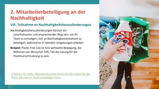 Programm
zur
Befähigung
nach
der
Pandemie
Nachhaltigkeitsherausforderungen können ein
unterhaltsamer und ansprechender Weg sein, um Ihr
Team zu ermutigen, sich an Nachhaltigkeitsinitiativen zu
beteiligen, während es in hybriden Umgebungen arbeitet.
Beispiel: Plastic Free July ist eine weltweite Bewegung, die
Millionen von Menschen hilft, Teil der Lösung für die
Plastikverschmutzung zu sein.
2. Mitarbeiterbeteiligung an der
Nachhaltigkeit
VIII. Teilnahme an Nachhaltigkeitsherausforderungen
Erfahren Sie mehr: Monatliche grüne Herausforderungen für das
Büro, die man im Team bewältigen kann
 