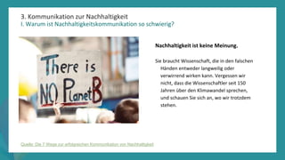 Programm
zur
Befähigung
nach
der
Pandemie
3. Kommunikation zur Nachhaltigkeit
I. Warum ist Nachhaltigkeitskommunikation so schwierig?
Nachhaltigkeit ist keine Meinung.
Sie braucht Wissenschaft, die in den falschen
Händen entweder langweilig oder
verwirrend wirken kann. Vergessen wir
nicht, dass die Wissenschaftler seit 150
Jahren über den Klimawandel sprechen,
und schauen Sie sich an, wo wir trotzdem
stehen.
Quelle: Die 7 Wege zur erfolgreichen Kommunikation von Nachhaltigkeit
 