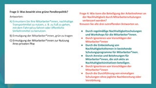 Programm
zur
Befähigung
nach
der
Pandemie
Frage 3: Was bewirkt eine grüne Pendlerpolitik?
Antworten:
A) Ermuntern Sie Ihre Mitarbeiter*innen, nachhaltige
Transportmittel zu nutzen, z. B. zu Fuß zu gehen,
mit dem Fahrrad zu fahren oder öffentliche
Verkehrsmittel zu benutzen.
B) Ermutigung der Mitarbeiter*innen, grün zu tragen
C) Ermutigung der Mitarbeiter*innen zur Nutzung
ihres privaten Pkw
Frage 4: Wie kann die Beteiligung der Arbeitnehmer an
der Nachhaltigkeit durch Mitarbeiterschulungen
verbessert werden?
Kreuzen Sie alle drei zutreffenden Antworten an.
● Durch regelmäßige Nachhaltigkeitsschulungen
und Workshops für die Mitarbeiter*innen.
● Durch Ignorieren von Vorschlägen der
Mitarbeiter*innen
● Durch die Einbeziehung von
Nachhaltigkeitsthemen in bestehende
Schulungsprogramme für Mitarbeiter*inen.
● Durch Anreize und Belohnungen für
Mitarbeiter*innen, die sich aktiv an
Nachhaltigkeitsinitiativen beteiligen.
● Durch Ignorieren von Vorschlägen der
Mitarbeiter*innen
● Durch die Durchführung von einmaligen
Schulungen ohne jegliche Nachbereitung oder
Verstärkung.
 