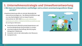 Programm
zur
Befähigung
nach
der
Pandemie
Umweltverantwortung sollte ein zentraler Bestandteil der
Unternehmensstrategie sein. Das Weltwirtschaftsforum sagt
uns, dass Nachhaltigkeit nicht nur etwas für grüne
Unternehmen ist. WEF 2020 Warum alle Unternehmen
nachhaltig sein sollten | Weltwirtschaftsforum (weforum.org)
Die wichtigsten Methoden:
● Fortschritte durch öffentlich-private Kooperationen und
branchenübergreifende Partnerschaften zu erzielen
● verantwortungsvolle Beschaffung, Minimierung des
ökologischen Fußabdrucks
● Innovation rund um den Lebenszyklus einer Ressource
● transparent sein.
1. Unternehmensstrategie und Umweltverantwortung
I. Wie kann ein Unternehmen nachhaltiger und zu einem verantwortungsvolleren Bürger
werden?
 