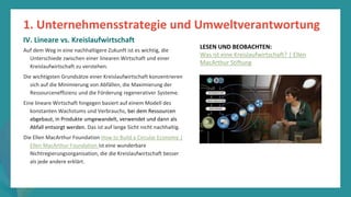 Programm
zur
Befähigung
nach
der
Pandemie
Auf dem Weg in eine nachhaltigere Zukunft ist es wichtig, die
Unterschiede zwischen einer linearen Wirtschaft und einer
Kreislaufwirtschaft zu verstehen.
Die wichtigsten Grundsätze einer Kreislaufwirtschaft konzentrieren
sich auf die Minimierung von Abfällen, die Maximierung der
Ressourceneffizienz und die Förderung regenerativer Systeme.
Eine lineare Wirtschaft hingegen basiert auf einem Modell des
konstanten Wachstums und Verbrauchs, bei dem Ressourcen
abgebaut, in Produkte umgewandelt, verwendet und dann als
Abfall entsorgt werden. Das ist auf lange Sicht nicht nachhaltig.
Die Ellen MacArthur Foundation How to Build a Circular Economy |
Ellen MacArthur Foundation ist eine wunderbare
Nichtregierungsorganisation, die die Kreislaufwirtschaft besser
als jede andere erklärt.
1. Unternehmensstrategie und Umweltverantwortung
IV. Lineare vs. Kreislaufwirtschaft
LESEN UND BEOBACHTEN:
Was ist eine Kreislaufwirtschaft? | Ellen
MacArthur Stiftung
 