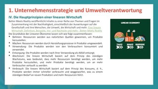 Programm
zur
Befähigung
nach
der
Pandemie
Better Meets Reality veröffentlicht Inhalte zu einer Reihe von Themen und Fragen im
Zusammenhang mit der Nachhaltigkeit, einschließlich der Auswirkungen auf die
Gesellschaft und ihre Menschen, die Umwelt, die Wirtschaft und mehr. Eine lineare
Wirtschaft: Definition, Beispiele, Vor- und Nachteile und mehr - Better Meets Reality
Die Grundsätze der Linearen Ökonomie lassen sich wie folgt zusammenfassen:
• Nehmen: Ressourcen werden aus natürlichen Quellen gewonnen, um Produkte
herzustellen.
• Machen: Ressourcen werden durch Herstellungsprozesse in Produkte umgewandelt.
• Verwendung: Die Produkte werden von den Verbrauchern konsumiert und
verwendet.
• Entsorgung: Die Produkte werden nach ihrer Verwendung als Abfall entsorgt.
• Wachstum: Die lineare Wirtschaft basiert auf dem Prinzip des ständigen
Wachstums, was bedeutet, dass mehr Ressourcen benötigt werden, um mehr
Produkte herzustellen, und mehr Produkte benötigt werden, um an mehr
Verbraucher verkauft zu werden.
• Verbrauch: Die lineare Wirtschaft basiert auf dem Prinzip des Konsums, d. h.,
Produkte werden immer schneller verbraucht und weggeworfen, was zu einem
ständigen Bedarf an neuen Produkten und mehr Ressourcen führt.
1. Unternehmensstrategie und Umweltverantwortung
IV. Die Hauptprinzipien einer linearen Wirtschaft
 