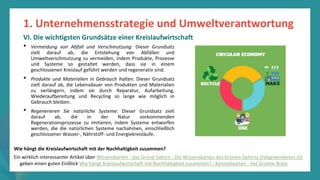 Programm
zur
Befähigung
nach
der
Pandemie
• Vermeidung von Abfall und Verschmutzung: Dieser Grundsatz
zielt darauf ab, die Entstehung von Abfällen und
Umweltverschmutzung zu vermeiden, indem Produkte, Prozesse
und Systeme so gestaltet werden, dass sie in einem
geschlossenen Kreislauf geführt werden und regenerativ sind.
• Produkte und Materialien in Gebrauch halten: Dieser Grundsatz
zielt darauf ab, die Lebensdauer von Produkten und Materialien
zu verlängern, indem sie durch Reparatur, Aufarbeitung,
Wiederaufbereitung und Recycling so lange wie möglich in
Gebrauch bleiben.
• Regenerieren Sie natürliche Systeme: Dieser Grundsatz zielt
darauf ab, die in der Natur vorkommenden
Regenerationsprozesse zu imitieren, indem Systeme entworfen
werden, die die natürlichen Systeme nachahmen, einschließlich
geschlossener Wasser-, Nährstoff- und Energiekreisläufe.
1. Unternehmensstrategie und Umweltverantwortung
VI. Die wichtigsten Grundsätze einer Kreislaufwirtschaft
Wie hängt die Kreislaufwirtschaft mit der Nachhaltigkeit zusammen?
Ein wirklich interessanter Artikel über Wissenskarten - das Grüne Gehirn - Die Wissenskarten des Grünen Gehirns (hetgroenebrein.nl)
geben einen guten Einblick Wie hängt Kreislaufwirtschaft mit Nachhaltigkeit zusammen? - Kenniskaarten - het Groene Brein
 