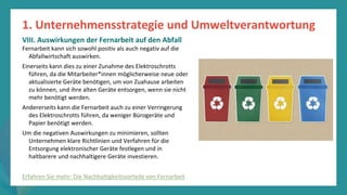Programm
zur
Befähigung
nach
der
Pandemie
Fernarbeit kann sich sowohl positiv als auch negativ auf die
Abfallwirtschaft auswirken.
Einerseits kann dies zu einer Zunahme des Elektroschrotts
führen, da die Mitarbeiter*innen möglicherweise neue oder
aktualisierte Geräte benötigen, um von Zuahause arbeiten
zu können, und ihre alten Geräte entsorgen, wenn sie nicht
mehr benötigt werden.
Andererseits kann die Fernarbeit auch zu einer Verringerung
des Elektroschrotts führen, da weniger Bürogeräte und
Papier benötigt werden.
Um die negativen Auswirkungen zu minimieren, sollten
Unternehmen klare Richtlinien und Verfahren für die
Entsorgung elektronischer Geräte festlegen und in
haltbarere und nachhaltigere Geräte investieren.
1. Unternehmensstrategie und Umweltverantwortung
VIII. Auswirkungen der Fernarbeit auf den Abfall
Erfahren Sie mehr: Die Nachhaltigkeitsvorteile von Fernarbeit
 