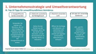 Programm
zur
Befähigung
nach
der
Pandemie
Verwenden Sie
Laptops und
Monitore, die mit
dem Energy Star
zertifiziert sind, und
aktivieren Sie die
Energieverwaltungs-
einstellungen, um
den
Energieverbrauch zu
senken.
Ziehen Sie den
Stecker aus der
Steckdose, wenn Sie
das Gerät nicht
benutzen, um den
Stromverbrauch im
Standby-Modus zu
reduzieren.
Öffnen Sie Vorhänge
und Jalousien, um
natürliches Licht
hereinzulassen,
anstatt sich tagsüber
auf künstliche
Beleuchtung zu
verlassen.
LED- und CFL-
Glühbirnen
verbrauchen
deutlich weniger
Energie als
herkömmliche
Glühbirnen.
1. Energieeffiziente
Geräte verwenden
3. Natürlich verwenden
Licht
2. Elektronik ausstecken
bei Nichtgebrauch
4. LED oder CFL verwenden
Glühbirnen
Inspiriert durch diesen Artikel von Going green: 10 Möglichkeiten, Ihr Büro umweltfreundlicher und effizienter zu gestalten | TechRepublic
1. Unternehmensstrategie und Umweltverantwortung
IX. Top 10 Tipps für umweltfreundlichere Heimbüros
 