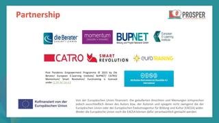 Programm
zur
Befähigung
nach
der
Pandemie
Partnership
Von der Europäischen Union finanziert. Die geäußerten Ansichten und Meinungen entsprechen
jedoch ausschließlich denen des Autors bzw. der Autoren und spiegeln nicht zwingend die der
Europäischen Union oder der Europäischen Exekutivagentur für Bildung und Kultur (EACEA) wider.
Weder die Europäische Union noch die EACEA können dafür verantwortlich gemacht werden.
Post Pandemic Empowerment Programme © 2023 by Die
Berater/ European E-Learning Institute/ BUPNET/ CATRO/
Momentum/ Smart Revolution/ Eurotraining is licensed
under CC BY-NC-SA 4.0
 