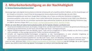 Programm
zur
Befähigung
nach
der
Pandemie
Heutzutage legen viele digitale Kommunikationsmittel den Schwerpunkt auf umweltfreundliche Praktiken, um ihre Auswirkungen auf
die Umwelt zu minimieren. Covid 19 hat die Nutzung grüner Kommunikationstools beschleunigt, darunter fallen
Videokonferenzplattformen wie Zoom, Google Meet und Skype, die es Teams an entfernten Standorten ermöglichen,
zusammenzuarbeiten, ohne reisen zu müssen. Zoom rückte während der Coronavirus-Pandemie im Jahr 2020 in das öffentliche
Bewusstsein und war eine der am schnellsten wachsenden Apps während der Pandemie; die Zahl der Meeting-Teilnehmer stieg
um 2900 %. Business of Apps 2023 Zoom-Umsatz- und Nutzungsstatistiken (2023) - Business of Apps
Werfen wir einen Blick auf andere Kommunikationsmittel, die für hybrides Arbeiten unerlässlich sind
• Cloud-basierte Kollaborationstools wie Dropbox, Google Drive und Microsoft OneDrive erleichtern die gemeinsame Nutzung und
Bearbeitung von Dokumenten aus der Ferne und verringern den Druck- und Papierverbrauch.
• Digitale Projektmanagement-Tools wie Monday, Asana, Trello und Jira ermöglichen es Teams, Projekte aus der Ferne zu planen
und zu verwalten, so dass weniger persönliche Treffen und Reisen erforderlich sind.
• Virtuelle und Augmented-Reality-Technologien ermöglichen es den Teammitgliedern, in einer virtuellen Umgebung zu
kommunizieren und zusammenzuarbeiten, was die Notwendigkeit von Reisen weiter verringert.
• Digitale Echtzeit-Kommunikationsplattformen wie Microsoft Teams, Slack und WhatsApp ermöglichen es entfernten Teams, zu
kommunizieren und zusammenzuarbeiten, wodurch die Notwendigkeit von persönlichen Treffen und Reisen minimiert wird.
Lesen Sie mehr: McKinsey 2020, COVID-19 digital transformation & technology | McKinsey und die Umfrage, die zu dem Ergebnis
kommt, dass COVID-19 die Einführung digitaler Technologien um mehrere Jahre beschleunigt haben.
2. Mitarbeiterbeteiligung an der Nachhaltigkeit
II. Grüne Kommunikationsmittel
 
