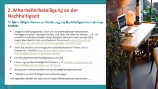 Programm
zur
Befähigung
nach
der
Pandemie
• Zeigen Sie Führungsstärke, seien Sie ein offensichtlicher Befürworter,
verfolgen Sie einen Top-down-Ansatz und seien Sie offen für Anreize - z. B. für
umweltfreundliches Pendeln. Diese Beispiele stammen zwar aus den USA,
zeigen aber deutlich die verschiedenen Anreize auf: umweltfreundliche
Leistungen auf: Wie grün ist Ihr Leistungspaket? (zenefits.com)
• Seien Sie proaktiv und ermöglichen Sie die Mitarbeiter*innen, sich zu
engagieren - Workest Wie Sie Ihre Mitarbeiter für Ihre
Nachhaltigkeitsinitiative gewinnen können
• Einrichtung eines Nachhaltigkeitsausschusses
• Förderung von Nachhaltigkeitsinitiativen, z. B. 9 Wege zur Förderung der
Nachhaltigkeit bei der Arbeit aus der Ferne
• Bildung von Partnerschaften mit Nachhaltigkeitsorganisationen
• Teilnahme an Nachhaltigkeitsherausforderungen
Im Folgenden werden wir jede dieser Möglichkeiten genauer betrachten .....
2. Mitarbeiterbeteiligung an der
Nachhaltigkeit
III. Mehr Möglichkeiten zur Förderung der Nachhaltigkeit im hybriden
Kontext
 
