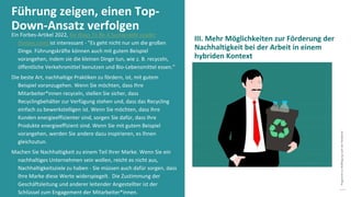 Programm
zur
Befähigung
nach
der
Pandemie
Ein Forbes-Artikel 2022, Six Ways To Be A Sustainable Leader
(forbes.com) ist interessant - "Es geht nicht nur um die großen
Dinge. Führungskräfte können auch mit gutem Beispiel
vorangehen, indem sie die kleinen Dinge tun, wie z. B. recyceln,
öffentliche Verkehrsmittel benutzen und Bio-Lebensmittel essen."
Die beste Art, nachhaltige Praktiken zu fördern, ist, mit gutem
Beispiel voranzugehen. Wenn Sie möchten, dass Ihre
Mitarbeiter*innen recyceln, stellen Sie sicher, dass
Recyclingbehälter zur Verfügung stehen und, dass das Recycling
einfach zu bewerkstelligen ist. Wenn Sie möchten, dass Ihre
Kunden energieeffizienter sind, sorgen Sie dafür, dass Ihre
Produkte energieeffizient sind. Wenn Sie mit gutem Beispiel
vorangehen, werden Sie andere dazu inspirieren, es Ihnen
gleichzutun.
Machen Sie Nachhaltigkeit zu einem Teil Ihrer Marke. Wenn Sie ein
nachhaltiges Unternehmen sein wollen, reicht es nicht aus,
Nachhaltigkeitsziele zu haben - Sie müssen auch dafür sorgen, dass
Ihre Marke diese Werte widerspiegelt. Die Zustimmung der
Geschäftsleitung und anderer leitender Angestellter ist der
Schlüssel zum Engagement der Mitarbeiter*innen.
Führung zeigen, einen Top-
Down-Ansatz verfolgen
III. Mehr Möglichkeiten zur Förderung der
Nachhaltigkeit bei der Arbeit in einem
hybriden Kontext
 