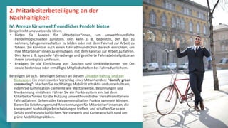 Programm
zur
Befähigung
nach
der
Pandemie
Einige leicht umzusetzende Ideen:
• Bieten Sie Anreize für Mitarbeiter*innen, um umweltfreundliche
Pendelmöglichkeiten zunutzen. Dies kann z. B. bedeuten, den Bus zu
nehmen, Fahrgemeinschaften zu bilden oder mit dem Fahrrad zur Arbeit zu
fahren. Sie könnten auch einen fahrradfreundlichen Bereich einrichten, um
Ihre Mitarbeiter*innen zu ermutigen, mit dem Fahrrad zur Arbeit zu fahren.
Dies kann z. B. spezielle Fahrradwege und gesicherte Fahrradabstellplätze an
Ihrem Arbeitsplatz umfassen.
• Erwägen Sie die Einrichtung von Duschen und Umkleideräumen vor Ort
sowie kostenlose oder ermäßigte Mitgliedschaften bei Fahrradverleihern.
Beteiligen Sie sich. Beteiligen Sie sich an diesem LinkedIn-Beitrag und der
Diskussion. Ein interessanter Vorschlag eines Mitwirkenden: "Gamify green
commuting": Machen Sie nachhaltige Mobilität attraktiv und unterhaltsam,
indem Sie Gamification-Elemente wie Wettbewerbe, Belohnungen und
Anerkennung einführen. Führen Sie ein Punktesystem ein, bei dem
Mitarbeiter*innen für die Nutzung umweltfreundlicher Verkehrsmittel wie
Fahrradfahren, Gehen oder Fahrgemeinschaften Punkte sammeln können.
Bieten Sie Belohnungen und Anerkennungen für Mitarbeiter*innen an, die
konsequent nachhaltige Entscheidungen treffen, und schaffen Sie so ein
Gefühl von freundschaftlichem Wettbewerb und Kameradschaft rund um
grüne Mobilitätspraktiken.
2. Mitarbeiterbeteiligung an der
Nachhaltigkeit
IV. Anreize für umweltfreundliches Pendeln bieten
 