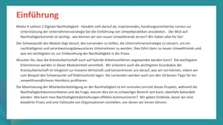 Programm
zur
Befähigung
nach
der
Pandemie
Einführung
Modul 4 Lektion 2 Digitale Nachhaltigkeit - Handeln zielt darauf ab, inspirierendes, handlungsorientiertes Lernen zur
Unterstützung der Unternehmensstrategie bei der Einführung von Umweltpraktiken anzubieten. Der Blick auf
Nachhaltigkeitstrends ist wichtig - wie können wir von neuen Umwelttrends lernen? Wir haben alles für Sie!
Der Schwerpunkt des Moduls liegt darauf, den Lernenden zu helfen, die Unternehmensstrategie zu steuern, um ein
nachhaltigeres und verantwortungsbewussteres Unternehmen zu werden. Dies führt dann zu neuen Umwelttrends und,
was am wichtigsten ist, zur Einbeziehung der Nachhaltigkeit in die Praxis.
Wussten Sie, dass die Kreislaufwirtschaft auch auf hybride Arbeitsverfahren angewendet werden kann? Die wichtigsten
Erkenntnisse werden in dieser Moduleinheit vermittelt. Wir erläutern auch die wichtigsten Grundsätze der
Kreislaufwirtschaft im Vergleich zur linearen Wirtschaft und konzentrieren uns darauf, was wir tun können, indem wir
zum Beispiel den Schwerpunkt auf Elektroschrott legen. Die Lernenden werden auch von den 10 besten Tipps für ein
umweltfreundlicheres Heimbüro profitieren.
Die Maximierung der Mitarbeiterbeteiligung an der Nachhaltigkeit ist ein zentrales Lernziel dieses Projekts, während die
Nachhaltigkeitskommunikation und die Frage, warum dies ein so schwieriger Bereich sein kann, ebenfalls behandelt
werden. Wie kann man Nachhaltigkeitsbemühungen effektiv kommunizieren? Wir geben Einblicke, bevor wir eine
bewährte Praxis und eine Fallstudie von Organisationen vorstellen, von denen wir lernen können.
 