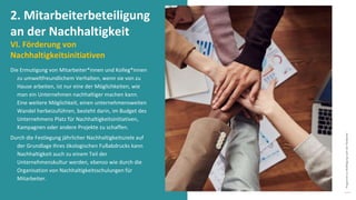 Programm
zur
Befähigung
nach
der
Pandemie
Die Ermutigung von Mitarbeiter*innen und Kolleg*innen
zu umweltfreundlichem Verhalten, wenn sie von zu
Hause arbeiten, ist nur eine der Möglichkeiten, wie
man ein Unternehmen nachhaltiger machen kann.
Eine weitere Möglichkeit, einen unternehmensweiten
Wandel herbeizuführen, besteht darin, im Budget des
Unternehmens Platz für Nachhaltigkeitsinitiativen,
Kampagnen oder andere Projekte zu schaffen.
Durch die Festlegung jährlicher Nachhaltigkeitsziele auf
der Grundlage Ihres ökologischen Fußabdrucks kann
Nachhaltigkeit auch zu einem Teil der
Unternehmenskultur werden, ebenso wie durch die
Organisation von Nachhaltigkeitsschulungen für
Mitarbeiter.
2. Mitarbeiterbeteiligung
an der Nachhaltigkeit
VI. Förderung von
Nachhaltigkeitsinitiativen
 