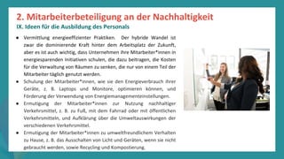 Programm
zur
Befähigung
nach
der
Pandemie
● Vermittlung energieeffizienter Praktiken. Der hybride Wandel ist
zwar die dominierende Kraft hinter dem Arbeitsplatz der Zukunft,
aber es ist auch wichtig, dass Unternehmen ihre Mitarbeiter*innen in
energiesparenden Initiativen schulen, die dazu beitragen, die Kosten
für die Verwaltung von Räumen zu senken, die nur von einem Teil der
Mitarbeiter täglich genutzt werden.
● Schulung der Mitarbeiter*innen, wie sie den Energieverbrauch ihrer
Geräte, z. B. Laptops und Monitore, optimieren können, und
Förderung der Verwendung von Energiemanagementeinstellungen.
● Ermutigung der Mitarbeiter*innen zur Nutzung nachhaltiger
Verkehrsmittel, z. B. zu Fuß, mit dem Fahrrad oder mit öffentlichen
Verkehrsmitteln, und Aufklärung über die Umweltauswirkungen der
verschiedenen Verkehrsmittel.
● Ermutigung der Mitarbeiter*innen zu umweltfreundlichem Verhalten
zu Hause, z. B. das Ausschalten von Licht und Geräten, wenn sie nicht
gebraucht werden, sowie Recycling und Kompostierung.
2. Mitarbeiterbeteiligung an der Nachhaltigkeit
IX. Ideen für die Ausbildung des Personals
 