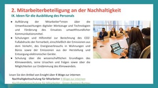 Programm
zur
Befähigung
nach
der
Pandemie
● Aufklärung der Mitarbeiter*innen über die
Umweltauswirkungen digitaler Werkzeuge und Technologien
und Förderung des Einsatzes umweltfreundlicher
Kommunikationsmittel.
● Schulungen und Hilfsmittel zur Berechnung des CO2-
Fußabdrucks der Fernarbeit, einschließlich der Emissionen aus
dem Verkehr, des Energieverbrauchs in Wohnungen und
Büros sowie der Emissionen aus der Herstellung und
Entsorgung elektronischer Geräte.
● Schulung über die wissenschaftlichen Grundlagen des
Klimawandels, seine Ursachen und Folgen sowie über die
Möglichkeiten zur Eindämmung des Klimawandels.
Lesen Sie den Artikel von Ensight über 4 Wege zur internen
Nachhaltigkeitsschulung für Mitarbeiter 4 Wege zur internen
Nachhaltigkeitsschulung für Mitarbeiter - Green Business Bureau
2. Mitarbeiterbeteiligung an der Nachhaltigkeit
IX. Ideen für die Ausbildung des Personals
 