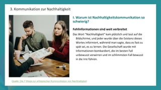 Programm
zur
Befähigung
nach
der
Pandemie
3. Kommunikation zur Nachhaltigkeit
Quelle: Die 7 Wege zur erfolgreichen Kommunikation von Nachhaltigkeit
I. Warum ist Nachhaltigkeitskommunikation so
schwierig?
Fehlinformationen sind weit verbreitet
Das Wort "Nachhaltigkeit" kam plötzlich und laut auf die
Bildschirme, und jeder wurde über die Existenz dieses
Wortes informiert, während man sagte, dass es fast zu
spät sei, es zu lernen. Die Gesellschaft wurde mit
Informationen bombardiert, die im besten Fall
unbewusst verwirren und im schlimmsten Fall bewusst
in die Irre führen.
 