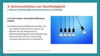 Programm
zur
Befähigung
nach
der
Pandemie
Es ist sehr schwer, eine positive Wirkung zu
erzielen.
Eine Nettowirkung ist (hoffentlich) erreichbar, und
eine negative ist sehr leicht zu erreichen. Das
bedeutet, dass für jede gute Tat, die
Wahrscheinlichkeit groß ist, dass mindestens eine
andere Tat nicht so toll ist. Es ist nie lustig,
mitzuteilen, dass man nicht so viel Gutes tut.
3. Kommunikation zur Nachhaltigkeit
I. Warum ist Nachhaltigkeitskommunikation so schwierig?
Quelle: Die 7 Wege zur erfolgreichen Kommunikation von Nachhaltigkeit
 