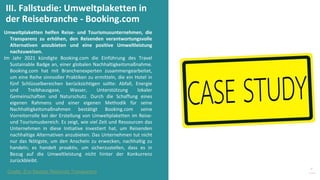 Programm
zur
Befähigung
nach
der
Pandemie
Umweltplaketten helfen Reise- und Tourismusunternehmen, die
Transparenz zu erhöhen, den Reisenden verantwortungsvolle
Alternativen anzubieten und eine positive Umweltleistung
nachzuweisen.
Im Jahr 2021 kündigte Booking.com die Einführung des Travel
Sustainable Badge an, einer globalen Nachhaltigkeitsmaßnahme.
Booking.com hat mit Branchenexperten zusammengearbeitet,
um eine Reihe sinnvoller Praktiken zu ermitteln, die ein Hotel in
fünf Schlüsselbereichen berücksichtigen sollte: Abfall, Energie
und Treibhausgase, Wasser, Unterstützung lokaler
Gemeinschaften und Naturschutz. Durch die Schaffung eines
eigenen Rahmens und einer eigenen Methodik für seine
Nachhaltigkeitsmaßnahmen bestätigt Booking.com seine
Vorreiterrolle bei der Erstellung von Umweltplaketten im Reise-
und Tourismusbereich. Es zeigt, wie viel Zeit und Ressourcen das
Unternehmen in diese Initiative investiert hat, um Reisenden
nachhaltige Alternativen anzubieten. Das Unternehmen tut nicht
nur das Nötigste, um den Anschein zu erwecken, nachhaltig zu
handeln; es handelt proaktiv, um sicherzustellen, dass es in
Bezug auf die Umweltleistung nicht hinter der Konkurrenz
zurückbleibt.
III. Fallstudie: Umweltplaketten in
der Reisebranche - Booking.com
Quelle: Eco Badges Reisende Transparenz
 