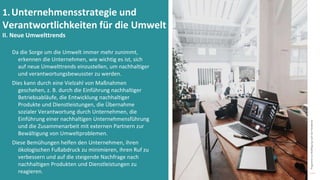Programm
zur
Befähigung
nach
der
Pandemie
Da die Sorge um die Umwelt immer mehr zunimmt,
erkennen die Unternehmen, wie wichtig es ist, sich
auf neue Umwelttrends einzustellen, um nachhaltiger
und verantwortungsbewusster zu werden.
Dies kann durch eine Vielzahl von Maßnahmen
geschehen, z. B. durch die Einführung nachhaltiger
Betriebsabläufe, die Entwicklung nachhaltiger
Produkte und Dienstleistungen, die Übernahme
sozialer Verantwortung durch Unternehmen, die
Einführung einer nachhaltigen Unternehmensführung
und die Zusammenarbeit mit externen Partnern zur
Bewältigung von Umweltproblemen.
Diese Bemühungen helfen den Unternehmen, ihren
ökologischen Fußabdruck zu minimieren, ihren Ruf zu
verbessern und auf die steigende Nachfrage nach
nachhaltigen Produkten und Dienstleistungen zu
reagieren.
1.Unternehmensstrategie und
Verantwortlichkeiten für die Umwelt
II. Neue Umwelttrends
 