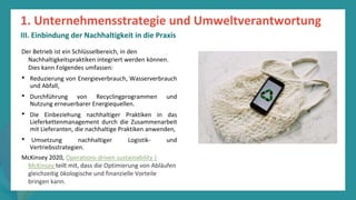 Programm
zur
Befähigung
nach
der
Pandemie
Der Betrieb ist ein Schlüsselbereich, in den
Nachhaltigkeitspraktiken integriert werden können.
Dies kann Folgendes umfassen:
• Reduzierung von Energieverbrauch, Wasserverbrauch
und Abfall,
• Durchführung von Recyclingprogrammen und
Nutzung erneuerbarer Energiequellen.
• Die Einbeziehung nachhaltiger Praktiken in das
Lieferkettenmanagement durch die Zusammenarbeit
mit Lieferanten, die nachhaltige Praktiken anwenden,
• Umsetzung nachhaltiger Logistik- und
Vertriebsstrategien.
McKinsey 2020, Operations-driven sustainability |
McKinsey teilt mit, dass die Optimierung von Abläufen
gleichzeitig ökologische und finanzielle Vorteile
bringen kann.
1. Unternehmensstrategie und Umweltverantwortung
III. Einbindung der Nachhaltigkeit in die Praxis
 