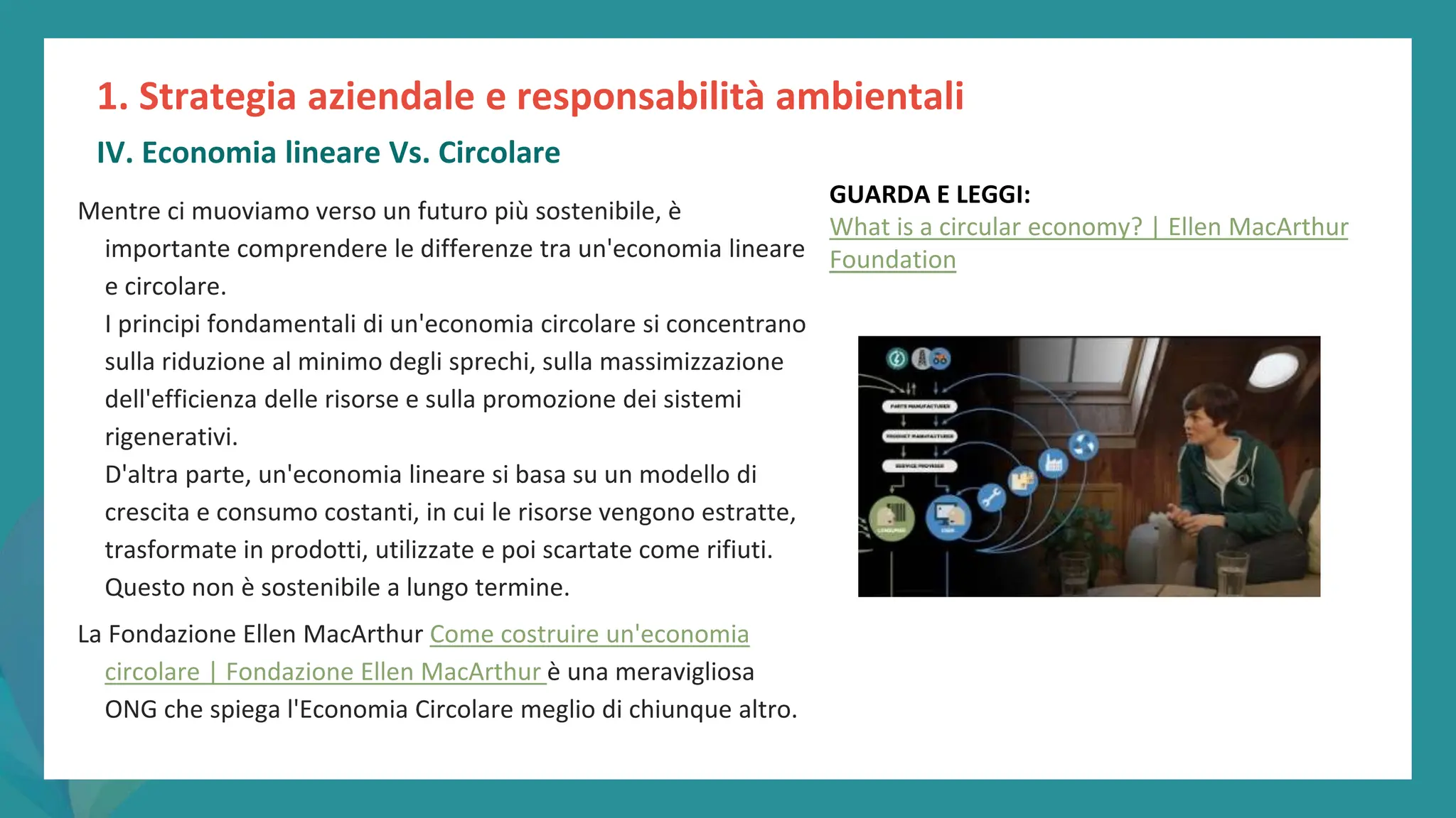 post
pandemic
empowerment
programme
Mentre ci muoviamo verso un futuro più sostenibile, è
importante comprendere le differenze tra un'economia lineare
e circolare.
I principi fondamentali di un'economia circolare si concentrano
sulla riduzione al minimo degli sprechi, sulla massimizzazione
dell'efficienza delle risorse e sulla promozione dei sistemi
rigenerativi.
D'altra parte, un'economia lineare si basa su un modello di
crescita e consumo costanti, in cui le risorse vengono estratte,
trasformate in prodotti, utilizzate e poi scartate come rifiuti.
Questo non è sostenibile a lungo termine.
La Fondazione Ellen MacArthur Come costruire un'economia
circolare | Fondazione Ellen MacArthur è una meravigliosa
ONG che spiega l'Economia Circolare meglio di chiunque altro.
1. Strategia aziendale e responsabilità ambientali
IV. Economia lineare Vs. Circolare
GUARDA E LEGGI:
What is a circular economy? | Ellen MacArthur
Foundation
 