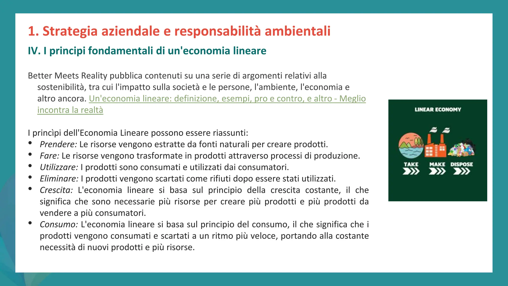 post
pandemic
empowerment
programme
Better Meets Reality pubblica contenuti su una serie di argomenti relativi alla
sostenibilità, tra cui l'impatto sulla società e le persone, l'ambiente, l'economia e
altro ancora. Un'economia lineare: definizione, esempi, pro e contro, e altro - Meglio
incontra la realtà
I princìpi dell'Economia Lineare possono essere riassunti:
• Prendere: Le risorse vengono estratte da fonti naturali per creare prodotti.
• Fare: Le risorse vengono trasformate in prodotti attraverso processi di produzione.
• Utilizzare: I prodotti sono consumati e utilizzati dai consumatori.
• Eliminare: I prodotti vengono scartati come rifiuti dopo essere stati utilizzati.
• Crescita: L'economia lineare si basa sul principio della crescita costante, il che
significa che sono necessarie più risorse per creare più prodotti e più prodotti da
vendere a più consumatori.
• Consumo: L'economia lineare si basa sul principio del consumo, il che significa che i
prodotti vengono consumati e scartati a un ritmo più veloce, portando alla costante
necessità di nuovi prodotti e più risorse.
1. Strategia aziendale e responsabilità ambientali
IV. I principi fondamentali di un'economia lineare
 