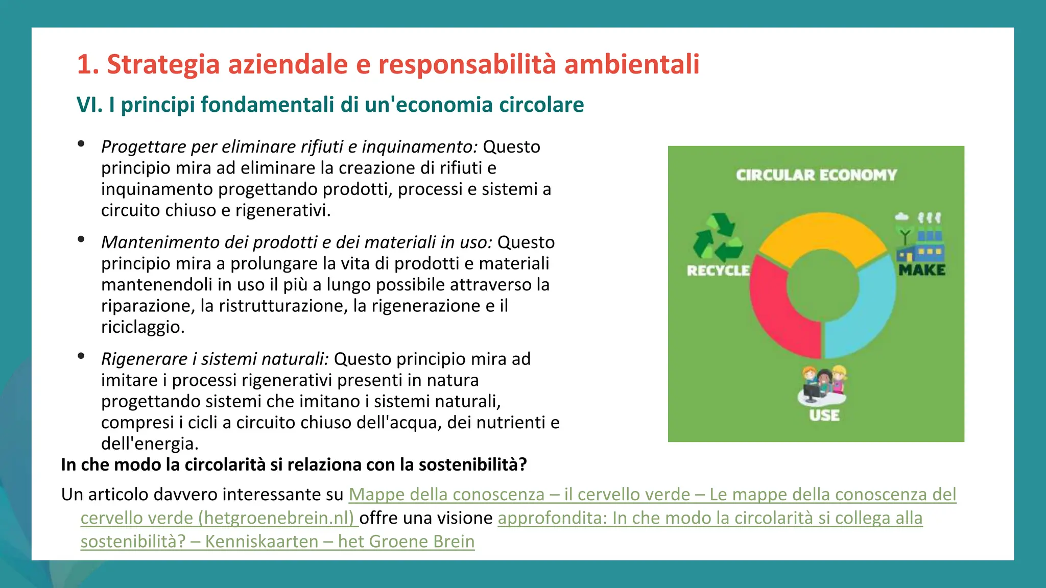 post
pandemic
empowerment
programme
• Progettare per eliminare rifiuti e inquinamento: Questo
principio mira ad eliminare la creazione di rifiuti e
inquinamento progettando prodotti, processi e sistemi a
circuito chiuso e rigenerativi.
• Mantenimento dei prodotti e dei materiali in uso: Questo
principio mira a prolungare la vita di prodotti e materiali
mantenendoli in uso il più a lungo possibile attraverso la
riparazione, la ristrutturazione, la rigenerazione e il
riciclaggio.
• Rigenerare i sistemi naturali: Questo principio mira ad
imitare i processi rigenerativi presenti in natura
progettando sistemi che imitano i sistemi naturali,
compresi i cicli a circuito chiuso dell'acqua, dei nutrienti e
dell'energia.
1. Strategia aziendale e responsabilità ambientali
VI. I principi fondamentali di un'economia circolare
In che modo la circolarità si relaziona con la sostenibilità?
Un articolo davvero interessante su Mappe della conoscenza – il cervello verde – Le mappe della conoscenza del
cervello verde (hetgroenebrein.nl) offre una visione approfondita: In che modo la circolarità si collega alla
sostenibilità? – Kenniskaarten – het Groene Brein
 